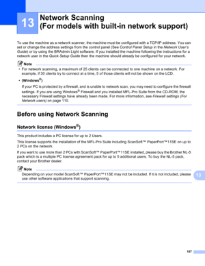 Page 193187
13
13
To use the machine as a network scanner, the machine must be configured with a TCP/IP address. You can 
set or change the address settings from the control panel (See Control Panel Setup in the Network User’s 
Guide) or by using the BRAdmin Light software. If you installed the machine following the instructions for a 
network user in the Quick Setup Guide then the machine should already be configured for your network.
Note
• For network scanning, a maximum of 25 clients can be connected to one...