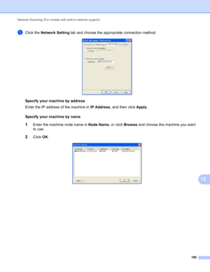 Page 196Network Scanning (For models with built-in network support) 
190
13
cClick the Network Setting tab and choose the appropriate connection method. 
Specifyyourmachinebyaddress
Enter the IP address of the machine in IP Address, and then click Apply.
Specifyyourmachinebyname
13
1Enter the machine node name in Node Name, or click Browse and choose the machine you want 
to use.
2Click OK.  