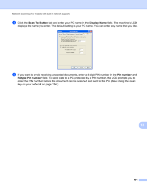 Page 197Network Scanning (For models with built-in network support) 
191
13
dClick the Scan To Button tab and enter your PC name in the Display Name field. The machine’s LCD 
displays the name you enter. The default setting is your PC name. You can enter any name that you like.
 
eIf you want to avoid receiving unwanted documents, enter a 4-digit PIN number in the Pin number and 
Retype Pin number field. To send data to a PC protected by a PIN number, the LCD prompts you to 
enter the PIN number before the...