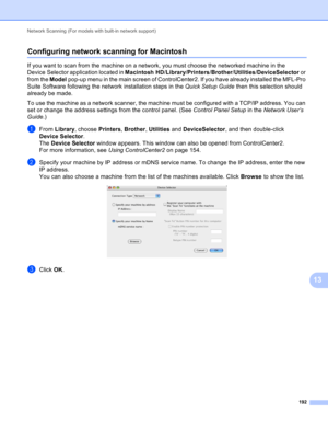 Page 198Network Scanning (For models with built-in network support) 
192
13
Configuring network scanning for Macintosh13
If you want to scan from the machine on a network, you must choose the networked machine in the 
Device Selector application located in Macintosh HD/Library/Printers/Brother/Utilities/DeviceSelector or 
from the Model pop-up menu in the main screen of ControlCenter2. If you have already installed the MFL-Pro 
Suite Software following the network installation steps in the Quick Setup Guide then...