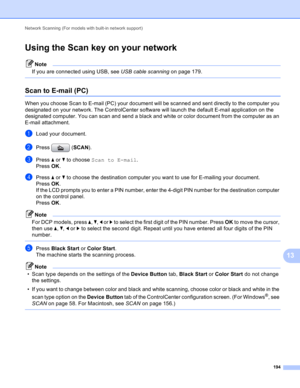 Page 200Network Scanning (For models with built-in network support) 
194
13
Using the Scan key on your network13
Note
If you are connected using USB, see USB cable scanning on page 179.
 
Scan to E-mail (PC)13
When you choose Scan to E-mail (PC) your document will be scanned and sent directly to the computer you 
designated on your network. The ControlCenter software will launch the default E-mail application on the 
designated computer. You can scan and send a black and white or color document from the computer...