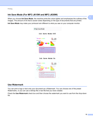 Page 21Printing 
15
1
Ink Save Mode (For MFC-J615W and MFC-J630W)1
When you choose Ink Save Mode, the machine prints the colors lighter and emphasizes the outlines of the 
images. The amount of ink that is saved varies depending on the type of documents that are printed.
Ink Save Mode may make your printouts look different to what you see on your computer monitor.
 
InkSaveMode: Off 1
InkSaveMode: On 1
Use Watermark1
You can print a logo or text onto your document as a Watermark. You can choose one of the...