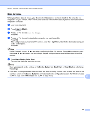 Page 201Network Scanning (For models with built-in network support) 
195
13
Scan to Image13
When you choose Scan to Image, your document will be scanned and sent directly to the computer you 
designated on your network. The ControlCenter software will launch the default graphics application on the 
designated computer.
aLoad your document.
bPress (SCAN).
cPress a or b to choose Scan to Image.
Press OK.
dPress a or b to choose the destination computer you want to send to.
Press OK.
If the LCD prompts you to enter...