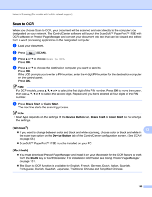 Page 202Network Scanning (For models with built-in network support) 
196
13
Scan to OCR13
When you choose Scan to OCR, your document will be scanned and sent directly to the computer you 
designated on your network. The ControlCenter software will launch the ScanSoft™ PaperPort™11SE with 
OCR software or Presto! PageManager and convert your document into text that can be viewed and edited 
from a word processing application on the designated computer.
aLoad your document.
bPress (SCAN).
cPress a or b to choose...