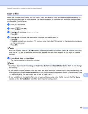 Page 203Network Scanning (For models with built-in network support) 
197
13
Scan to File13
When you choose Scan to File, you can scan a black and white or color document and send it directly to a 
computer you designate on your network. The file will be saved in the folder and file format that you have 
configured in ControlCenter.
aLoad your document.
bPress (SCAN).
cPress a or b to choose Scan to File.
Press OK.
dPress a or b to choose the destination computer you want to send to.
Press OK.
If the LCD prompts...