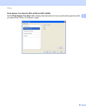 Page 26Printing 
20
1
Photo Bypass Tray Help (For MFC-J615W and MFC-J630W)1
Set the PhotoBypassTrayHelp to On to display help instructions on how to use the photo paper tray when 
you select Photo, Photo L or Postcard 1 paper.
  