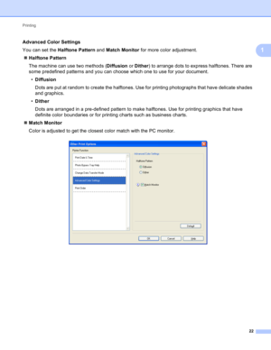 Page 28Printing 
22
1
Advanced Color Settings1
You can set the Halftone Pattern and Match Monitor for more color adjustment.
Halftone Pattern
The machine can use two methods (Diffusion or Dither) to arrange dots to express halftones. There are 
some predefined patterns and you can choose which one to use for your document.
•Diffusion
Dots are put at random to create the halftones. Use for printing photographs that have delicate shades 
and graphics.
•Dither
Dots are arranged in a pre-defined pattern to make...