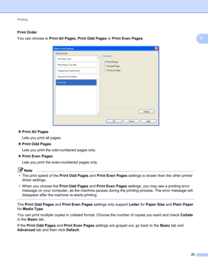 Page 29Printing 
23
1
Print Order1
You can choose to Print All Pages, Print Odd Pages or Print Even Pages.
 
Print All Pages
Lets you print all pages.
Print Odd Pages
Lets you print the odd-numbered pages only.
Print Even Pages
Lets you print the even-numbered pages only.
Note
• The print speed of the Print Odd Pages and Print Even Pages settings is slower than the other printer 
driver settings.
• When you choose the Print Odd Pages and Print Even Pages settings, you may see a printing error 
message on...