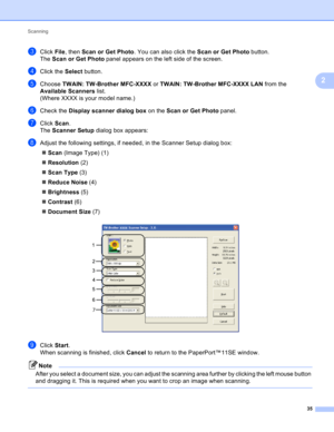 Page 41Scanning 
35
2
cClick File, then Scan or Get Photo. You can also click the Scan or Get Photo button.
The Scan or Get Photo panel appears on the left side of the screen.
dClick the Select button.
eChoose TWAIN: TW-Brother MFC-XXXX or TWAIN: TW-Brother MFC-XXXX LAN from the 
Available Scanners list.
(Where XXXX is your model name.)
fCheck the Display scanner dialog box on the Scan or Get Photo panel.
gClick Scan.
The Scanner Setup dialog box appears:
hAdjust the following settings, if needed, in the...