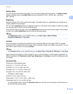 Page 45Scanning 
39
2
Reduce Noise2
You can improve and enhance the quality of your scanned images with this selection. The Reduce Noise 
setting is available when using 24bit Color and scan resolutions of 300300 dpi, 400400 dpi or 
600600 dpi.
Brightness2
Adjust the setting (-50 to 50) to get the best image. The default value is 0, representing an average and is 
usually suitable for most images.
You can set the Brightness level by dragging the slide bar to the right or left to lighten or darken the image....