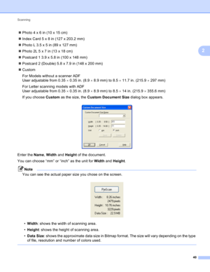Page 46Scanning 
40
2
Photo4x6in(10x15cm)
IndexCard5x8in(127x203.2mm)
PhotoL3.5x5in(89x127mm)
Photo2L5x7in(13x18cm)
Postcard 1 3.9 x 5.8 in (100 x 148 mm)
Postcard 2 (Double) 5.8 x 7.9 in (148 x 200 mm)
Custom
For Models without a scanner ADF 
User adjustable from 0.350.35 in. (8.98.9 mm) to 8.511.7 in. (215.9297 mm)
For Letter scanning models with ADF 
User adjustable from 0.350.35 in. (8.98.9 mm) to 8.514 in. (215.9355.6 mm)
If you choose Custom as the size, the Custom Document Size dialog box...