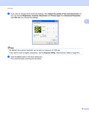 Page 49Scanning 
43
2
lIf you want to change some advanced settings, click Adjust the quality of the scanned picture (3). 
You can choose Brightness, Contrast, Resolution and Picture type from Advanced Properties. 
Click OK after you choose the settings.
 
Note
By default, the scanner resolution can be set to a maximum of 1200 dpi.
If you want to scan at higher resolutions, use the Scanner Utility. (See Scanner Utility on page 45.)
 
mClick the Scan button in the Scan dialog box.
The machine starts scanning the...