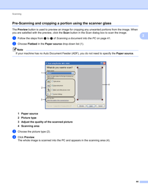 Page 50Scanning 
44
2
Pre-Scanning and cropping a portion using the scanner glass2
The Preview button is used to preview an image for cropping any unwanted portions from the image. When 
you are satisfied with the preview, click the Scan button in the Scan dialog box to scan the image.
aFollow the steps from a to g of Scanning a document into the PC on page 41.
bChoose Flatbed in the Paper source drop-down list (1).
Note
If your machine has no Auto Document Feeder (ADF), you do not need to specify the Paper...