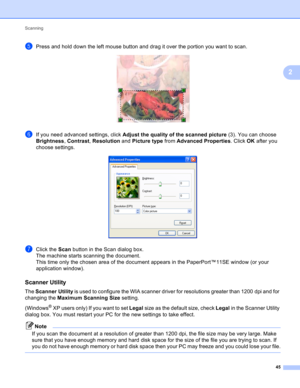 Page 51Scanning 
45
2
ePress and hold down the left mouse button and drag it over the portion you want to scan.  
fIf you need advanced settings, click Adjust the quality of the scanned picture (3). You can choose 
Brightness, Contrast, Resolution and Picture type from Advanced Properties. Click OK after you 
choose settings.
 
gClick the Scan button in the Scan dialog box.
The machine starts scanning the document.
This time only the chosen area of the document appears in the PaperPort™11SE window (or your...