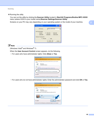 Page 52Scanning 
46
2
Running the utility
You can run the utility by clicking the Scanner Utility located in Start/All Programs/Brother/MFC-XXXX 
menu (where XXXX is your model name)/Scanner Settings/Scanner Utility.
Screens on your PC may vary depending on your operating system or the model of your machine.
 
Note
(Windows Vista® and Windows®7)
When the User Account Control screen appears, do the following.
• For users who have administrator rights: Click Allow or Yes.
 
• For users who do not have...