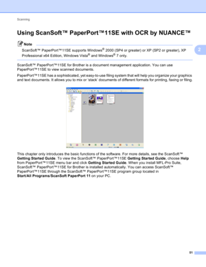 Page 57Scanning 
51
2
Using ScanSoft™ PaperPort™11SE with OCR by NUANCE™2
Note
ScanSoft™ PaperPort™11SE supports Windows® 2000 (SP4 or greater) or XP (SP2 or greater), XP 
Professional x64 Edition, Windows Vista
® and Windows®7 only.
 
ScanSoft™ PaperPort™11SE for Brother is a document management application. You can use 
PaperPort™11SE to view scanned documents.
PaperPort™11SE has a sophisticated, yet easy-to-use filing system that will help you organize your graphics 
and text documents. It allows you to mix...