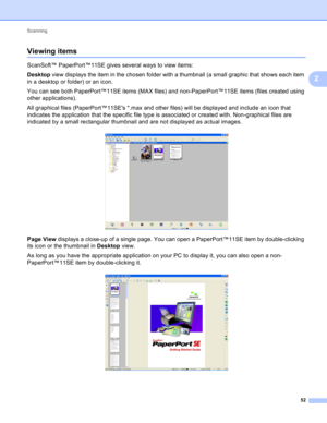 Page 58Scanning 
52
2
Viewing items2
ScanSoft™ PaperPort™11SE gives several ways to view items:
Desktop view displays the item in the chosen folder with a thumbnail (a small graphic that shows each item 
in a desktop or folder) or an icon.
You can see both PaperPort™11SE items (MAX files) and non-PaperPort™11SE items (files created using 
other applications).
All graphical files (PaperPort™11SEs *.max and other files) will be displayed and include an icon that 
indicates the application that the specific file...