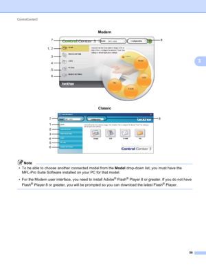 Page 62ControlCenter3 
56
3
Modern 3
Classic 3
Note
• To be able to choose another connected model from the Model drop-down list, you must have the 
MFL-Pro Suite Software installed on your PC for that model.
• For the Modern user interface, you need to install Adobe
®Flash®Player 8 or greater. If you do not have 
Flash
® Player 8 or greater, you will be prompted so you can download the latest Flash® Player.
 
7
1,8
2
3
4
5
6
7
18
2
5
6 3
4 