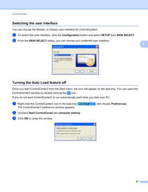 Page 63ControlCenter3 
57
3
Switching the user interface3
You can choose the Modern or Classic user interface for ControlCenter3. 
aTo switch the user interface, click the Configuration button and select SETUP then SKIN SELECT.
bFrom the SKIN SELECT dialog, you can choose your preferred user interface. 
Turning the Auto Load feature off3
Once you start ControlCenter3 from the Start menu, the icon will appear on the task tray. You can open the 
ControlCenter3 window by double-clicking the   icon.
If you do not...