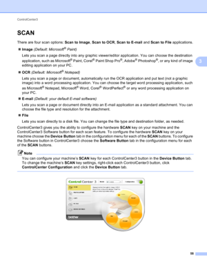 Page 64ControlCenter3 
58
3
SCAN3
There are four scan options: Scan to Image, Scan to OCR, Scan to E-mail and Scan to File applications.
Image (Default: Microsoft
® Paint)
Lets you scan a page directly into any graphic viewer/editor application. You can choose the destination 
application, such as Microsoft
® Paint, Corel® Paint Shop Pro®, Adobe® Photoshop®, or any kind of image 
editing application on your PC.
OCR (Default: Microsoft
® Notepad) 
Lets you scan a page or document, automatically run the OCR...