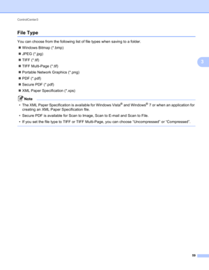 Page 65ControlCenter3 
59
3
File Type3
You can choose from the following list of file types when saving to a folder. 
Windows Bitmap (*.bmp)
JPEG (*.jpg)
TIFF (*.tif)
TIFF Multi-Page (*.tif)
Portable Network Graphics (*.png)
PDF (*.pdf)
Secure PDF (*.pdf)
XML Paper Specification (*.xps)
Note
• The XML Paper Specification is available for Windows Vista® and Windows®7 or when an application for 
creating an XML Paper Specification file.
• Secure PDF is available for Scan to Image, Scan to E-mail and Scan...