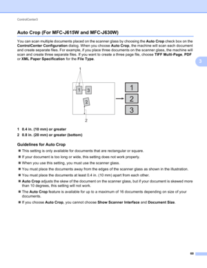 Page 66ControlCenter3 
60
3
Auto Crop (For MFC-J615W and MFC-J630W)3
You can scan multiple documents placed on the scanner glass by choosing the Auto Crop check box on the 
ControlCenter Configuration dialog. When you choose Auto Crop, the machine will scan each document 
and create separate files. For example, if you place three documents on the scanner glass, the machine will 
scan and create three separate files. If you want to create a three page file, choose TIFF Multi-Page, PDF 
or XML Paper Specification...