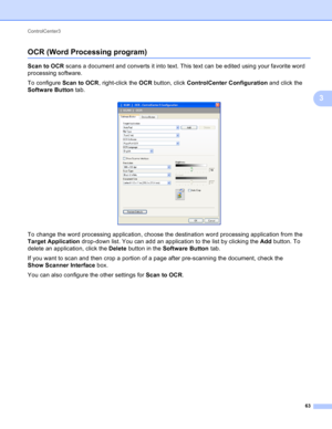 Page 69ControlCenter3 
63
3
OCR (Word Processing program)3
Scan to OCR scans a document and converts it into text. This text can be edited using your favorite word 
processing software.
To configure Scan to OCR, right-click the OCR button, click ControlCenter Configuration and click the 
Software Button tab.
 
To change the word processing application, choose the destination word processing application from the 
Target Application drop-down list. You can add an application to the list by clicking the Add...