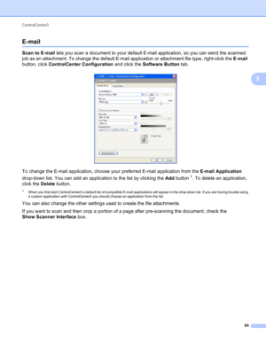 Page 70ControlCenter3 
64
3
E-mail3
Scan to E-mail lets you scan a document to your default E-mail application, so you can send the scanned 
job as an attachment. To change the default E-mail application or attachment file type, right-click the E-mail 
button, click ControlCenter Configuration and click the Software Button tab.
 
To change the E-mail application, choose your preferred E-mail application from the E-mail Application 
drop-down list. You can add an application to the list by clicking the Add...