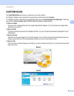 Page 72ControlCenter3 
66
3
CUSTOM SCAN3
The CUSTOM SCAN option lets you create your own scan options.
For Modern interface users, place the mouse pointer over the d and click Custom.
To configure a button, right-click the appropriate button and click ControlCenter Configuration. There are 
four options: Scan to Image, Scan to OCR, Scan to E-mail and Scan to File.
Scan to Image
Lets you scan a page directly into any image viewer/editor software. You can choose any image editor 
application on your PC.
Scan to...