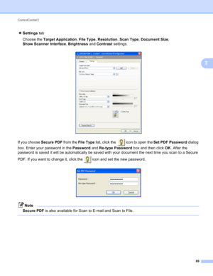 Page 75ControlCenter3 
69
3
Settings tab
Choose the Target Application, File Type, Resolution, Scan Type, Document Size, 
Show Scanner Interface, Brightness and Contrast settings.
 
If you choose Secure PDF from the File Type list, click the    icon to open the Set PDF Password dialog 
box. Enter your password in the Password and Re-type Password box and then click OK. After the 
password is saved it will be automatically be saved with your document the next time you scan to a Secure 
PDF. If you want to...