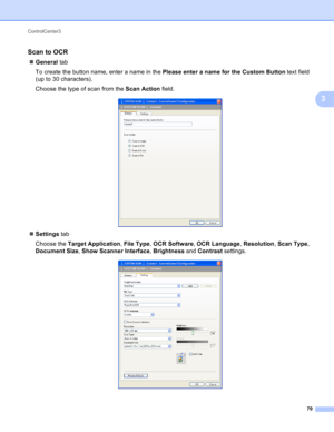 Page 76ControlCenter3 
70
3
Scan to OCR 3
General tab
To create the button name, enter a name in the Please enter a name for the Custom Button text field 
(up to 30 characters).
Choose the type of scan from the Scan Action field.
 
Settings tab
Choose the Target Application, File Type, OCR Software, OCR Language, Resolution, Scan Type, 
Document Size, Show Scanner Interface, Brightness and Contrast settings.
  