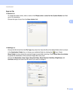 Page 78ControlCenter3 
72
3
Scan to File3
General tab
To create the button name, enter a name in the Please enter a name for the Custom Button text field 
(up to 30 characters).
Choose the type of scan from the Scan Action field.
 
Settings tab
Choose the file format from the File Type drop-down list. Save the file to the default folder which is shown 
in the Destination Folder box or choose your preferred folder by clicking the   icon. Check 
Show Folder to show where the scanned image is saved after...