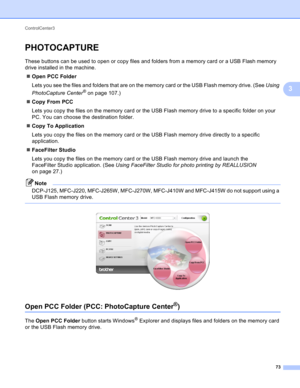 Page 79ControlCenter3 
73
3
PHOTOCAPTURE3
These buttons can be used to open or copy files and folders from a memory card or a USB Flash memory 
drive installed in the machine.
Open PCC Folder
Lets you see the files and folders that are on the memory card or the USB Flash memory drive. (See Using 
PhotoCapture Center
® on page 107.)
Copy From PCC
Lets you copy the files on the memory card or the USB Flash memory drive to a specific folder on your 
PC. You can choose the destination folder.
Copy To...