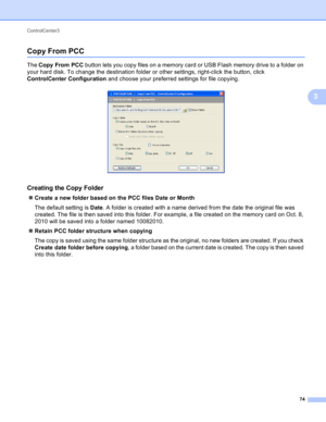 Page 80ControlCenter3 
74
3
Copy From PCC3
The Copy From PCC button lets you copy files on a memory card or USB Flash memory drive to a folder on 
your hard disk. To change the destination folder or other settings, right-click the button, click 
ControlCenter Configuration and choose your preferred settings for file copying. 
 
Creating the Copy Folder3
Create a new folder based on the PCC files Date or Month
The default setting is Date. A folder is created with a name derived from the date the original file...