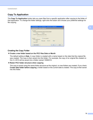 Page 81ControlCenter3 
75
3
Copy To Application3
The Copy To Application button lets you open files from a specific application after copying to the folder of 
that application. To change the folder settings, right-click the button and choose your preferred settings for 
file copying.
 
Creating the Copy Folder3
Create a new folder based on the PCC files Date or Month
The default setting is Date. A copy folder is created with a name based on the date that the original file 
was created. The copy is then saved...