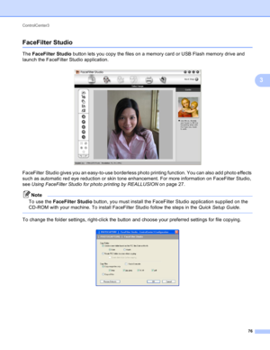 Page 82ControlCenter3 
76
3
FaceFilter Studio3
The FaceFilter Studio button lets you copy the files on a memory card or USB Flash memory drive and 
launch the FaceFilter Studio application.
 
FaceFilter Studio gives you an easy-to-use borderless photo printing function. You can also add photo effects 
such as automatic red eye reduction or skin tone enhancement. For more information on FaceFilter Studio, 
see Using FaceFilter Studio for photo printing by REALLUSION on page 27.
Note
To use the FaceFilter Studio...