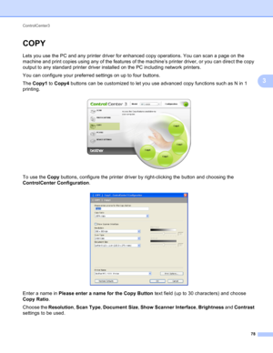 Page 84ControlCenter3 
78
3
COPY3
Lets you use the PC and any printer driver for enhanced copy operations. You can scan a page on the 
machine and print copies using any of the features of the machine’s printer driver, or you can direct the copy 
output to any standard printer driver installed on the PC including network printers.
You can configure your preferred settings on up to four buttons.
The Copy1 to Copy4 buttons can be customized to let you use advanced copy functions such as N in 1 
printing.
 
To use...