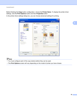 Page 85ControlCenter3 
79
3
Before finishing the Copy button configuration, choose the Printer Name. To display the printer driver 
settings, click the Print Options button and then Properties button.
In the printer driver settings dialog box, you can choose advanced settings for printing. 
 
Note
• You must configure each of the copy buttons before they can be used.
•The Print Options screen will vary depending on the model of printer you have chosen.
  