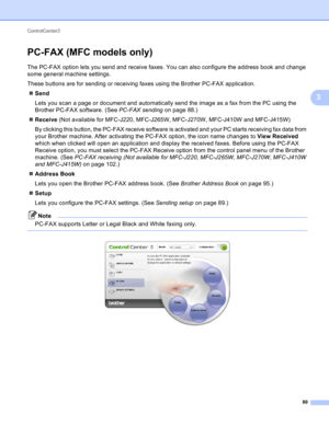 Page 86ControlCenter3 
80
3
PC-FAX (MFC models only)3
The PC-FAX option lets you send and receive faxes. You can also configure the address book and change 
some general machine settings.
These buttons are for sending or receiving faxes using the Brother PC-FAX application.
Send
Lets you scan a page or document and automatically send the image as a fax from the PC using the 
Brother PC-FAX software. (See PC-FAX sending on page 88.)
Receive (Not available for MFC-J220, MFC-J265W, MFC-J270W, MFC-J410W and...