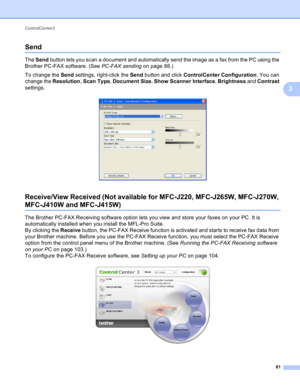 Page 87ControlCenter3 
81
3
Send3
The Send button lets you scan a document and automatically send the image as a fax from the PC using the 
Brother PC-FAX software. (See PC-FAX sending on page 88.)
To change the Send settings, right-click the Send button and click ControlCenter Configuration. You can 
change the Resolution, Scan Type, Document Size, Show Scanner Interface, Brightness and Contrast 
settings.
 
Receive/View Received (Not available for MFC-J220, MFC-J265W, MFC-J270W, 
MFC-J410W and MFC-J415W)3
The...