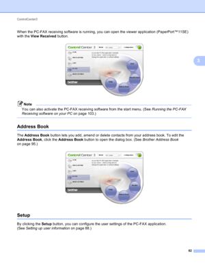 Page 88ControlCenter3 
82
3
When the PC-FAX receiving software is running, you can open the viewer application (PaperPort™11SE) 
with the View Received button.
 
Note
You can also activate the PC-FAX receiving software from the start menu. (See Running the PC-FAX 
Receiving software on your PC on page 103.)
 
Address Book3
The Address Book button lets you add, amend or delete contacts from your address book. To edit the 
Address Book, click the Address Book button to open the dialog box. (See Brother Address...