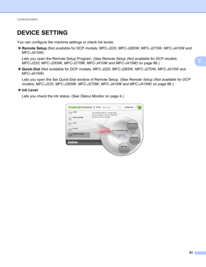 Page 89ControlCenter3 
83
3
DEVICE SETTING3
You can configure the machine settings or check ink levels.
Remote Setup (Not available for DCP models, MFC-J220, MFC-J265W, MFC-J270W, MFC-J410W and 
MFC-J415W)
Lets you open the Remote Setup Program. (See Remote Setup (Not available for DCP models, 
MFC-J220, MFC-J265W, MFC-J270W, MFC-J410W and MFC-J415W) on page 86.)
Quick-Dial (Not available for DCP models, MFC-J220, MFC-J265W, MFC-J270W, MFC-J410W and 
MFC-J415W)
Lets you open the Set Quick-Dial window of...