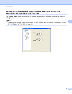 Page 90ControlCenter3 
84
3 Remote Setup (Not available for DCP models, MFC-J220, MFC-J265W, 
MFC-J270W, MFC-J410W and MFC-J415W)3
The Remote Setup button lets you open the Remote Setup Program window to configure the machine 
setting menus.
Note
For details, see Remote Setup (Not available for DCP models, MFC-J220, MFC-J265W, MFC-J270W, 
MFC-J410W and MFC-J415W) on page 86.
 
  