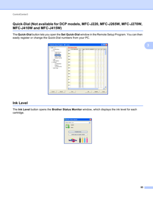 Page 91ControlCenter3 
85
3 Quick-Dial (Not available for DCP models, MFC-J220, MFC-J265W, MFC-J270W, 
MFC-J410W and MFC-J415W)3
The Quick-Dial button lets you open the Set Quick-Dial window in the Remote Setup Program. You can then 
easily register or change the Quick-Dial numbers from your PC.
 
Ink Level3
The Ink Level button opens the Brother Status Monitor window, which displays the ink level for each 
cartridge.
  