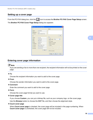 Page 96Brother PC-FAX Software (MFC models only) 
90
5
Setting up a cover page5
From the PC-FAX dialog box, click the   icon to access the Brother PC-FAX Cover Page Setup screen.
The Brother PC-FAX Cover Page Setup dialog box appears:
 
Entering cover page information5
Note
If you are sending a fax to more than one recipient, the recipient information will not be printed on the cover 
page.
 
To
Choose the recipient information you want to add to the cover page.
From
Choose the sender information you want to...