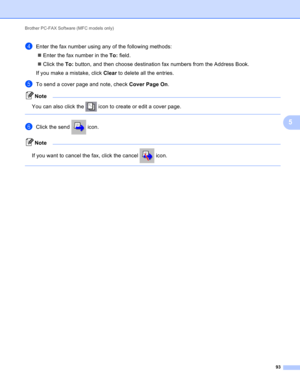 Page 99Brother PC-FAX Software (MFC models only) 
93
5
dEnter the fax number using any of the following methods:
Enter the fax number in the To: field.
Click the To: button, and then choose destination fax numbers from the Address Book.
If you make a mistake, click Clear to delete all the entries.
eTo send a cover page and note, check Cover Page On.
Note
You can also click the   icon to create or edit a cover page.
 
fClick the send   icon.
Note
If you want to cancel the fax, click the cancel   icon.
  