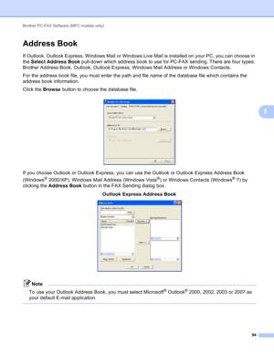 Page 100Brother PC-FAX Software (MFC models only) 
94
5
Address Book5
If Outlook, Outlook Express, Windows Mail or Windows Live Mail is installed on your PC, you can choose in 
the Select Address Book pull-down which address book to use for PC-FAX sending. There are four types: 
Brother Address Book, Outlook, Outlook Express, Windows Mail Address or Windows Contacts.
For the address book file, you must enter the path and file name of the database file which contains the 
address book information.
Click the...