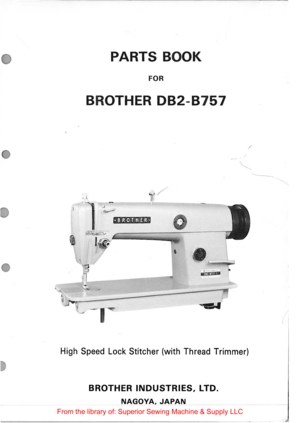 Page 1PARTS BOOK 
FOR 
BROTHER 082-8757 
; 
...... ____ _ 
/ 
•BROTHER• 
 
e .... , l(il fJ rfjlll 
High Speed Lock  Stitcher  (with Thread  Trimmer) 
BROTHER INDUSTRIES, LTD. 
NAGOYA, JAPAN 
From  the library  of: Superior  Sewing Machine  & Supply  LLC  