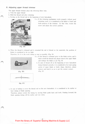 Page 138. Adjusting upper thread trimmer 
T he upper thread trimmer plays the follo\\·ing three roles. 
a .  Trim the upper thread 
b. I lolc l the th read e nd after trimming 
c. Se\\·in.~ on the thread end at th e beginn in g of next buttonh ole . 
( F ig. 
3 5) 
I) a. If the trimming mechanism \\·o rk s  pro perly \\ ithout good 
trimming re sult.  it  is con side red a s  th e  defect of back and 
fo rth  position of th e trimme r.  At that tim e.  loosen the 
s e re \\  and 
adjust the correct posit ion....