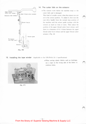 Page 16Upper thread cutter lever release 
I Clearance (0 .2 0.4mm) • -
Overlapped more than I mm : 
(Fig. 46) 
thread cutter actuator 
14.  The  cutter  f alls on  the sc 1ssors: 
* The sc1ssors work before  the machine stop::; :>o the 
c
utle r falls a nd  is damaged. 
This kind of tr ouble  occurs 11·hen the  scissors arc not 
set in  the correct  position. To adjust it. first turn the 
cam 
dri1·c handle from the normal slop position of 
the  machine until the scissor  guide  o1·erlap s 11·ith the 
sc1ssors...
